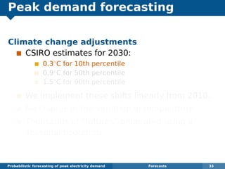 Peak demand forecasting
Climate change adjustments
CSIRO estimates for 2030:
0.3◦
C for 10th percentile
0.9◦
C for 50th percentile
1.5◦
C for 90th percentile
We implement these shifts linearly from 2010.
No change in the variation in temperature.
Thousands of “futures” generated using a
seasonal bootstrap.
Probabilistic forecasting of peak electricity demand Forecasts 33
 