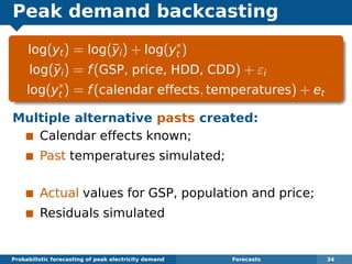Peak demand backcasting
log(yt) = log(¯yi) + log(y∗
t )
log(¯yi) = f(GSP, price, HDD, CDD) + εi
log(y∗
t ) = f(calendar effects, temperatures) + et
Multiple alternative pasts created:
Calendar effects known;
Past temperatures simulated;
Actual values for GSP, population and price;
Residuals simulated
Probabilistic forecasting of peak electricity demand Forecasts 34
 