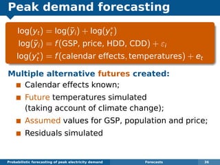 Peak demand forecasting
log(yt) = log(¯yi) + log(y∗
t )
log(¯yi) = f(GSP, price, HDD, CDD) + εi
log(y∗
t ) = f(calendar effects, temperatures) + et
Multiple alternative futures created:
Calendar effects known;
Future temperatures simulated
(taking account of climate change);
Assumed values for GSP, population and price;
Residuals simulated
Probabilistic forecasting of peak electricity demand Forecasts 36
 