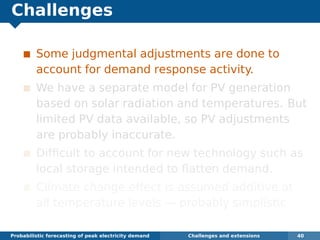 Challenges
Some judgmental adjustments are done to
account for demand response activity.
We have a separate model for PV generation
based on solar radiation and temperatures. But
limited PV data available, so PV adjustments
are probably inaccurate.
Difﬁcult to account for new technology such as
local storage intended to ﬂatten demand.
Climate change effect is assumed additive at
all temperature levels — probably simplistic.
Probabilistic forecasting of peak electricity demand Challenges and extensions 40
 