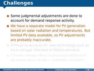 Challenges
Some judgmental adjustments are done to
account for demand response activity.
We have a separate model for PV generation
based on solar radiation and temperatures. But
limited PV data available, so PV adjustments
are probably inaccurate.
Difﬁcult to account for new technology such as
local storage intended to ﬂatten demand.
Climate change effect is assumed additive at
all temperature levels — probably simplistic.
Probabilistic forecasting of peak electricity demand Challenges and extensions 40
 