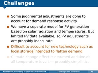 Challenges
Some judgmental adjustments are done to
account for demand response activity.
We have a separate model for PV generation
based on solar radiation and temperatures. But
limited PV data available, so PV adjustments
are probably inaccurate.
Difﬁcult to account for new technology such as
local storage intended to ﬂatten demand.
Climate change effect is assumed additive at
all temperature levels — probably simplistic.
Probabilistic forecasting of peak electricity demand Challenges and extensions 40
 