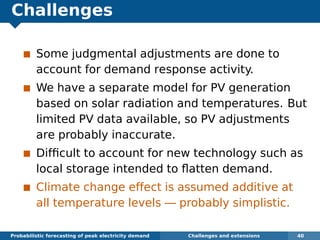 Challenges
Some judgmental adjustments are done to
account for demand response activity.
We have a separate model for PV generation
based on solar radiation and temperatures. But
limited PV data available, so PV adjustments
are probably inaccurate.
Difﬁcult to account for new technology such as
local storage intended to ﬂatten demand.
Climate change effect is assumed additive at
all temperature levels — probably simplistic.
Probabilistic forecasting of peak electricity demand Challenges and extensions 40
 