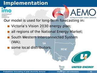 Implementation
Probabilistic forecasting of peak electricity demand Challenges and extensions 41
Our model is used for long-term forecasting in:
Victoria’s Vision 2030 energy plan;
all regions of the National Energy Market;
South Western Interconnected System
(WA);
some local distributors.
 