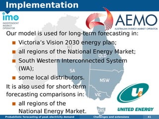 Implementation
Probabilistic forecasting of peak electricity demand Challenges and extensions 41
Our model is used for long-term forecasting in:
Victoria’s Vision 2030 energy plan;
all regions of the National Energy Market;
South Western Interconnected System
(WA);
some local distributors.
It is also used for short-term
forecasting comparisons in:
all regions of the
National Energy Market.
 