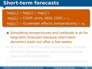 Short-term forecasts
log(yt) = log(¯yi) + log(y∗
t )
log(¯yi) = f(GSP, price, HDD, CDD) + εi
log(y∗
t ) = f(calendar effects, temperatures) + et
Simulating temperatures and residuals is ok for
long-term forecasts because short-term
dynamics wash out after a few weeks.
But short-term forecasts need to take account
of recent temperatures and recent residuals
due to serial correlation.
Short-term temperature forecasts are available.
Probabilistic forecasting of peak electricity demand Challenges and extensions 42
 