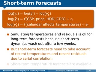 Short-term forecasts
log(yt) = log(¯yi) + log(y∗
t )
log(¯yi) = f(GSP, price, HDD, CDD) + εi
log(y∗
t ) = f(calendar effects, temperatures) + et
Simulating temperatures and residuals is ok for
long-term forecasts because short-term
dynamics wash out after a few weeks.
But short-term forecasts need to take account
of recent temperatures and recent residuals
due to serial correlation.
Short-term temperature forecasts are available.
Probabilistic forecasting of peak electricity demand Challenges and extensions 42
 