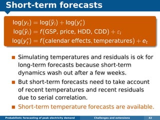 Short-term forecasts
log(yt) = log(¯yi) + log(y∗
t )
log(¯yi) = f(GSP, price, HDD, CDD) + εi
log(y∗
t ) = f(calendar effects, temperatures) + et
Simulating temperatures and residuals is ok for
long-term forecasts because short-term
dynamics wash out after a few weeks.
But short-term forecasts need to take account
of recent temperatures and recent residuals
due to serial correlation.
Short-term temperature forecasts are available.
Probabilistic forecasting of peak electricity demand Challenges and extensions 42
 