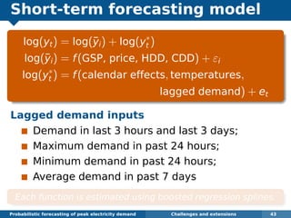 Short-term forecasting model
log(yt) = log(¯yi) + log(y∗
t )
log(¯yi) = f(GSP, price, HDD, CDD) + εi
log(y∗
t ) = f(calendar effects, temperatures,
lagged demand) + et
Lagged demand inputs
Demand in last 3 hours and last 3 days;
Maximum demand in past 24 hours;
Minimum demand in past 24 hours;
Average demand in past 7 days
Each function is estimated using boosted regression splines.
Probabilistic forecasting of peak electricity demand Challenges and extensions 43
 