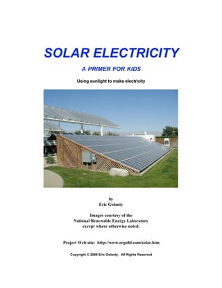 SOLAR ELECTRICITY
A PRIMER FOR KIDS
Using sunlight to make electricity
by
Eric Golanty
Images courtesy of the
National Renewable Energy Laboratory
except where otherwise noted.
Project Web site: http://www.ergo84.com/solar.htm
Copyright © 2009 Eric Golanty. All Rights Reserved
 