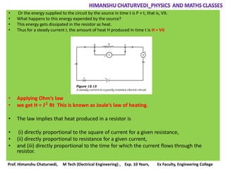 • Or the energy supplied to the circuit by the source in time t is P × t, that is, VIt.
• What happens to this energy expended by the source?
• This energy gets dissipated in the resistor as heat.
• Thus for a steady current I, the amount of heat H produced in time t is H = Vit
• Applying Ohm’s law
• we get H = 𝑰 𝟐 Rt This is known as Joule’s law of heating.
• The law implies that heat produced in a resistor is
• (i) directly proportional to the square of current for a given resistance,
• (ii) directly proportional to resistance for a given current,
• and (iii) directly proportional to the time for which the current flows through the
resistor.
Prof. Himanshu Chaturvedi, M Tech (Electrical Engineering) , Exp. 10 Years, Ex Faculty, Engineering College
 