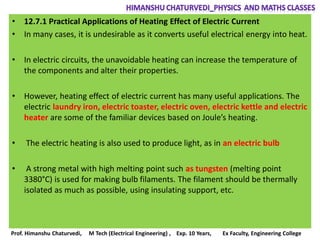 • 12.7.1 Practical Applications of Heating Effect of Electric Current
• In many cases, it is undesirable as it converts useful electrical energy into heat.
• In electric circuits, the unavoidable heating can increase the temperature of
the components and alter their properties.
• However, heating effect of electric current has many useful applications. The
electric laundry iron, electric toaster, electric oven, electric kettle and electric
heater are some of the familiar devices based on Joule’s heating.
• The electric heating is also used to produce light, as in an electric bulb
• A strong metal with high melting point such as tungsten (melting point
3380°C) is used for making bulb filaments. The filament should be thermally
isolated as much as possible, using insulating support, etc.
Prof. Himanshu Chaturvedi, M Tech (Electrical Engineering) , Exp. 10 Years, Ex Faculty, Engineering College
 