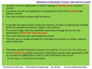 • Another common application of Joule’s heating is the fuse used in electric
circuits.
• It protects circuits and appliances by stopping the flow of any unduly high
electric current.
• The fuse is placed in series with the device.
• It consists of a piece of wire made of a metal or an alloy of appropriate melting
point, for example aluminium, copper, iron, lead etc.
• If a current larger than the specified value flows through the circuit, the
temperature of the fuse wire increases.
• This melts the fuse wire and breaks the circuit.
• The fuse wire is usually encased in a cartridge of porcelain or similar material
with metal ends.
• The fuses used for domestic purposes are rated as 1 A, 2 A, 3 A, 5 A, 10 A, etc.
• For an electric iron which consumes 1 kW electric power when operated at 220
V, a current of (1000/220) A, that is, 4.54 A will flow in the circuit.
In this case, a 5 A fuse must be used.
Prof. Himanshu Chaturvedi, M Tech (Electrical Engineering) , Exp. 10 Years, Ex Faculty, Engineering College
 