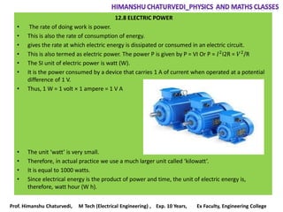 12.8 ELECTRIC POWER
• The rate of doing work is power.
• This is also the rate of consumption of energy.
• gives the rate at which electric energy is dissipated or consumed in an electric circuit.
• This is also termed as electric power. The power P is given by P = VI Or P = 𝐼2
I2R = 𝑉2
/R
• The SI unit of electric power is watt (W).
• It is the power consumed by a device that carries 1 A of current when operated at a potential
difference of 1 V.
• Thus, 1 W = 1 volt × 1 ampere = 1 V A
• The unit ‘watt’ is very small.
• Therefore, in actual practice we use a much larger unit called ‘kilowatt’.
• It is equal to 1000 watts.
• Since electrical energy is the product of power and time, the unit of electric energy is,
therefore, watt hour (W h).
Prof. Himanshu Chaturvedi, M Tech (Electrical Engineering) , Exp. 10 Years, Ex Faculty, Engineering College
 