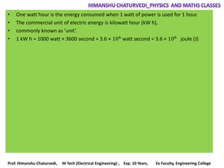 • One watt hour is the energy consumed when 1 watt of power is used for 1 hour.
• The commercial unit of electric energy is kilowatt hour (kW h),
• commonly known as ‘unit’.
• 1 kW h = 1000 watt × 3600 second = 3.6 × 106 watt second = 3.6 × 106 joule (J)
Prof. Himanshu Chaturvedi, M Tech (Electrical Engineering) , Exp. 10 Years, Ex Faculty, Engineering College
 