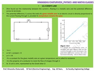 • 12.4 OHM’S LAW
• Ohm found out the relationship between the current I, flowing in a metallic wire and the potential difference
across its terminals.
• The potential difference, V, across the ends of a given metallic wire in an electric circuit is directly proportional to
the current flowing through it, provided its temperature remains the same
• V ∝ I
• or V/I = constant = R
• or V = IR
• R is a constant for the given metallic wire at a given temperature and is called its resistance
• It is the property of a conductor to resist the flow of charges through it.
• Its SI unit is ohm, represented by the Greek letter Ω
Prof. Himanshu Chaturvedi, M Tech (Electrical Engineering) , Exp. 10 Years, Ex Faculty, Engineering College
 