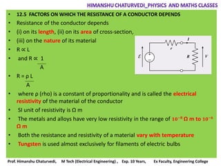 • 12.5 FACTORS ON WHICH THE RESISTANCE OF A CONDUCTOR DEPENDS
• Resistance of the conductor depends
• (i) on its length, (ii) on its area of cross-section,
• (iii) on the nature of its material
• R ∝ L
• and R ∝ 1
A
• R = ρ L
A
• where ρ (rho) is a constant of proportionality and is called the electrical
resistivity of the material of the conductor
• SI unit of resistivity is Ω m
• The metals and alloys have very low resistivity in the range of 𝟏𝟎−𝟖
Ω m to 𝟏𝟎−𝟔
Ω m
• Both the resistance and resistivity of a material vary with temperature
• Tungsten is used almost exclusively for filaments of electric bulbs
Prof. Himanshu Chaturvedi, M Tech (Electrical Engineering) , Exp. 10 Years, Ex Faculty, Engineering College
 