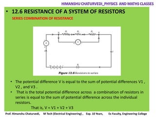 • 12.6 RESISTANCE OF A SYSTEM OF RESISTORS
SERIES COMBINATION OF RESISTANCE
• The potential difference V is equal to the sum of potential differences V1 ,
V2 , and V3 .
• That is the total potential difference across a combination of resistors in
series is equal to the sum of potential difference across the individual
resistors.
That is, V = V1 + V2 + V3
Prof. Himanshu Chaturvedi, M Tech (Electrical Engineering) , Exp. 10 Years, Ex Faculty, Engineering College
 