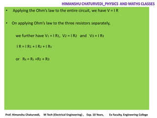 • Applying the Ohm’s law to the entire circuit, we have V = I R
• On applying Ohm’s law to the three resistors separately,
we further have V1 = I R1, V2 = I R2 and V3 = I R3
I R = I R1 + I R2 + I R3
or Rs = R1 +R2 + R3
Prof. Himanshu Chaturvedi, M Tech (Electrical Engineering) , Exp. 10 Years, Ex Faculty, Engineering College
 
