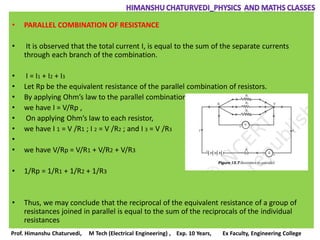 • PARALLEL COMBINATION OF RESISTANCE
• It is observed that the total current I, is equal to the sum of the separate currents
through each branch of the combination.
• I = I1 + I2 + I3
• Let Rp be the equivalent resistance of the parallel combination of resistors.
• By applying Ohm’s law to the parallel combination of resistors,
• we have I = V/Rp ,
• On applying Ohm’s law to each resistor,
• we have I 1 = V /R1 ; I 2 = V /R2 ; and I 3 = V /R3
•
• we have V/Rp = V/R1 + V/R2 + V/R3
• 1/Rp = 1/R1 + 1/R2 + 1/R3
• Thus, we may conclude that the reciprocal of the equivalent resistance of a group of
resistances joined in parallel is equal to the sum of the reciprocals of the individual
resistances
Prof. Himanshu Chaturvedi, M Tech (Electrical Engineering) , Exp. 10 Years, Ex Faculty, Engineering College
 