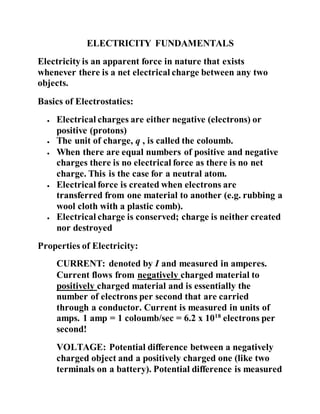 ELECTRICITY FUNDAMENTALS
Electricity is an apparent force in nature that exists
whenever there is a net electrical charge between any two
objects.
Basics of Electrostatics:
 Electrical charges are either negative (electrons) or
positive (protons)
 The unit of charge, q , is called the coloumb.
 When there are equal numbers of positive and negative
charges there is no electrical force as there is no net
charge. This is the case for a neutral atom.
 Electrical force is created when electrons are
transferred from one material to another (e.g. rubbing a
wool cloth with a plastic comb).
 Electrical charge is conserved; charge is neither created
nor destroyed
Properties of Electricity:
CURRENT: denoted by I and measured in amperes.
Current flows from negatively charged material to
positively charged material and is essentially the
number of electrons per second that are carried
through a conductor. Current is measured in units of
amps. 1 amp = 1 coloumb/sec = 6.2 x 1018
electrons per
second!
VOLTAGE: Potential difference between a negatively
charged object and a positively charged one (like two
terminals on a battery). Potential difference is measured
 