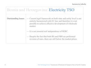 karanovic/nikolic
11
Bosnia and Herzegovina: Electricity TSO
Outstanding issues Current legal framework on both state and entity level is not
entirely harmonized with EU law and therefore it is not
possible to achieve effective development of wholesale
market.
It is not ensured real independence of SERC.
Despite the fact that both RS and FBH are performed
revision of rates, there are still below the market prices.
ELG 3rd Energy Event / Transmission of Electricity & Transport of Gas in Non-EU Countries
 