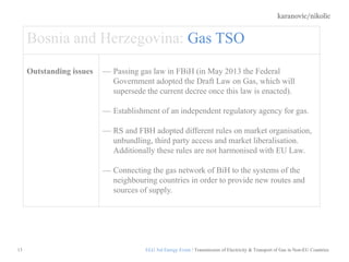 karanovic/nikolic
13
Bosnia and Herzegovina: Gas TSO
Outstanding issues Passing gas law in FBiH (in May 2013 the Federal
Government adopted the Draft Law on Gas, which will
supersede the current decree once this law is enacted).
Establishment of an independent regulatory agency for gas.
RS and FBH adopted different rules on market organisation,
unbundling, third party access and market liberalisation.
Additionally these rules are not harmonised with EU Law.
Connecting the gas network of BiH to the systems of the
neighbouring countries in order to provide new routes and
sources of supply.
ELG 3rd Energy Event / Transmission of Electricity & Transport of Gas in Non-EU Countries
 
