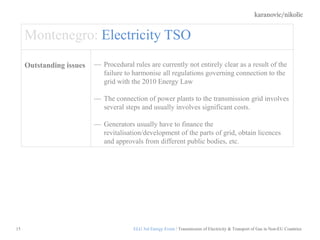 karanovic/nikolic
15
Montenegro: Electricity TSO
Outstanding issues Procedural rules are currently not entirely clear as a result of the
failure to harmonise all regulations governing connection to the
grid with the 2010 Energy Law
The connection of power plants to the transmission grid involves
several steps and usually involves significant costs.
Generators usually have to finance the
revitalisation/development of the parts of grid, obtain licences
and approvals from different public bodies, etc.
ELG 3rd Energy Event / Transmission of Electricity & Transport of Gas in Non-EU Countries
 