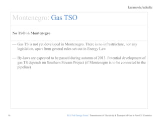 karanovic/nikolic
16
Montenegro: Gas TSO
No TSO in Montenegro
Gas TS is not yet developed in Montenegro. There is no infrastructure, nor any
legislation, apart from general rules set out in Energy Law
By-laws are expected to be passed during autumn of 2013. Potential development of
gas TS depends on Southern Stream Project (if Montenegro is to be connected to the
pipeline)
ELG 3rd Energy Event / Transmission of Electricity & Transport of Gas in Non-EU Countries
 