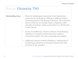 karanovic/nikolic
18
Russia: Electricity TSO
Outstanding issues Prices for technological connection to the transmission
system are not fixed and are different in different subjects
(constituent parts) of the Russian Federation. The connection
prices in Moscow are multiply higher compared to other
networks of medium-voltage system (from 6 to 20 kilowatt)
in inner Russia.
In case of insufficiency of power, absence of transforming
substation or electricity transmission lines technical
connection to grid is very time-consuming and complex.
Additional expenses related to building or modernizing of
transforming substations or electricity transmission lines -
are borne by the customer.
ELG 3rd Energy Event / Transmission of Electricity & Transport of Gas in Non-EU Countries
 