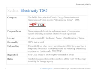 karanovic/nikolic
2 ELG 3rd Energy Event / Transmission of Electricity & Transport of Gas in Non-EU Countries
Serbia: Electricity TSO
Company The Public Enterprise for Electric Energy Transmission and
Transmission System Control ''Elektromreža Srbije'' – EMS.
Purpose/focus Transmission of electricity and management of transmission
system (including allocation of cross-border capacities)
License 10 years, granted by the Energy Agency of the Republic of Serbia
Ownership 100% state-owned
Unbundling Unbundled from other energy activities since 2005 (provided that it
temporary acts also as Market Operator); no ownership unbundling
requirements (unlike under 2009/72EC)
Regulation Grid Code issued in 2008 (slightly amended in 2012)
Rates Tariffs for access established on the basis of the Tariff Methodology
issued by the Energy Agency
 