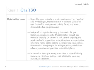 karanovic/nikolic
20
Russia: Gas TSO
Outstanding issues Since Gazprom not only provides gas transport services but
also produces gas, there is conflict of interests (satisfy its
own demand in transport and only in the second place
demand of other gas producers).
Independent organisation may get access to the gas
transmission services only if Gazprom has enough gas
transport capacity (in case of a lack of such capacity, the
services should be provided in the first place to organisation
satisfying public needs; second in the row are organisations
that intend to transport gas for a longer period; services to
other organisation are provided in the third place);
Information about gas transport services is not sufficiently
transparent (it is hard to figure out what is the transport
capacity at a moment).
ELG 3rd Energy Event / Transmission of Electricity & Transport of Gas in Non-EU Countries
 