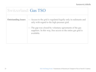 karanovic/nikolic
23
Switzerland: Gas TSO
Outstanding issues Access to the grid is regulated legally only in rudiments and
only with regard to the high pressure grid.
The gap was closed by voluntary agreements of the gas
suppliers. In this way, free access to the entire gas grid is
available.
ELG 3rd Energy Event / Transmission of Electricity & Transport of Gas in Non-EU Countries
 