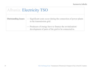 karanovic/nikolic
25
Albania: Electricity TSO
Outstanding issues Significant costs occur during the connection of power plants
to the transmission grid.
Producers of energy have to finance the revitalization/
development of parts of the grid to be connected to.
ELG 3rd Energy Event / Transmission of Electricity & Transport of Gas in Non-EU Countries
 