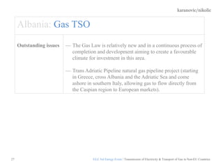 karanovic/nikolic
27
Albania: Gas TSO
Outstanding issues The Gas Law is relatively new and in a continuous process of
completion and development aiming to create a favourable
climate for investment in this area.
Trans Adriatic Pipeline natural gas pipeline project (starting
in Greece, cross Albania and the Adriatic Sea and come
ashore in southern Italy, allowing gas to flow directly from
the Caspian region to European markets).
ELG 3rd Energy Event / Transmission of Electricity & Transport of Gas in Non-EU Countries
 