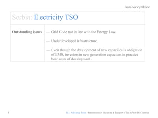 karanovic/nikolic
3
Serbia: Electricity TSO
Outstanding issues — Grid Code not in line with the Energy Law.
— Underdeveloped infrastructure.
— Even though the development of new capacities is obligation
of EMS, investors in new generation capacities in practice
bear costs of development .
ELG 3rd Energy Event / Transmission of Electricity & Transport of Gas in Non-EU Countries
 