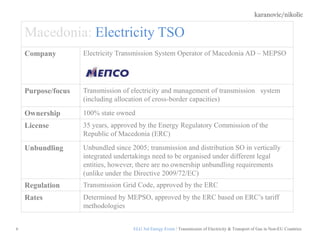 karanovic/nikolic
6
Macedonia: Electricity TSO
Company Electricity Transmission System Operator of Macedonia AD – MEPSO
Purpose/focus Transmission of electricity and management of transmission system
(including allocation of cross-border capacities)
Ownership 100% state owned
License 35 years, approved by the Energy Regulatory Commission of the
Republic of Macedonia (ERC)
Unbundling Unbundled since 2005; transmission and distribution SO in vertically
integrated undertakings need to be organised under different legal
entities, however, there are no ownership unbundling requirements
(unlike under the Directive 2009/72/EC)
Regulation Transmission Grid Code, approved by the ERC
Rates Determined by MEPSO, approved by the ERC based on ERC’s tariff
methodologies
ELG 3rd Energy Event / Transmission of Electricity & Transport of Gas in Non-EU Countries
 