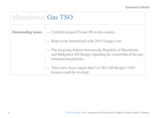 karanovic/nikolic
9
Macedonia: Gas TSO
Outstanding issues — Underdeveloped TS and DS in the country.
— Rules to be harmonised with 2011 Energy Law.
— The on-going dispute between the Republic of Macedonia
and Makpetrol AD Skopje regarding the ownership of the gas
transmission pipeline.
— There have been reports that GA-МА AD Skopje’s TSO
licence could be revoked.
ELG 3rd Energy Event / Transmission of Electricity & Transport of Gas in Non-EU Countries
 