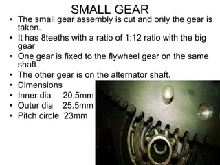 SMALL GEAR
• The small gear assembly is cut and only the gear is
taken.
• It has 8teeths with a ratio of 1:12 ratio with the big
gear
• One gear is fixed to the flywheel gear on the same
shaft
• The other gear is on the alternator shaft.
• Dimensions
• Inner dia 20.5mm
• Outer dia 25.5mm
• Pitch circle 23mm
 