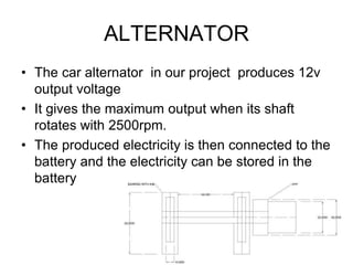ALTERNATOR
• The car alternator in our project produces 12v
output voltage
• It gives the maximum output when its shaft
rotates with 2500rpm.
• The produced electricity is then connected to the
battery and the electricity can be stored in the
battery
 