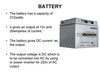 BATTERY
• The battery has a capacity of
312watts.
• It gives an output of 12v and
26amperes of current.
• The battery gives DC current as
the output.
• The output voltage is DC which is
to be converted into AC by using
or power inverter for 220v of AC
output
 