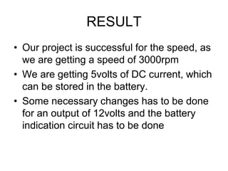 RESULT
• Our project is successful for the speed, as
we are getting a speed of 3000rpm
• We are getting 5volts of DC current, which
can be stored in the battery.
• Some necessary changes has to be done
for an output of 12volts and the battery
indication circuit has to be done
 