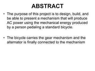 ABSTRACT
• The purpose of this project is to design, build, and
be able to present a mechanism that will produce
AC power using the mechanical energy produced
by a person pedaling a standard bicycle.
• The bicycle carries the gear mechanism and the
alternator is finally connected to the mechanism
 