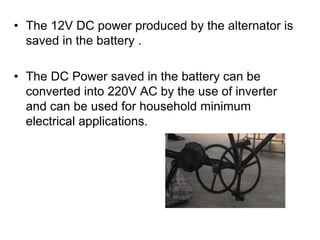 • The 12V DC power produced by the alternator is
saved in the battery .
• The DC Power saved in the battery can be
converted into 220V AC by the use of inverter
and can be used for household minimum
electrical applications.
 