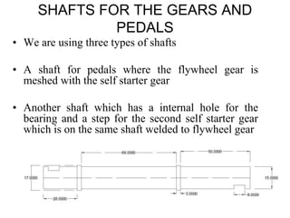 SHAFTS FOR THE GEARS AND
PEDALS
• We are using three types of shafts
• A shaft for pedals where the flywheel gear is
meshed with the self starter gear
• Another shaft which has a internal hole for the
bearing and a step for the second self starter gear
which is on the same shaft welded to flywheel gear
 