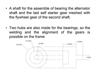 • A shaft for the assemble of bearing the alternator
shaft and the last self starter gear meshed with
the flywheel gear of the second shaft.
• Two hubs are also made for the bearings, so the
welding and the alignment of the gears is
possible on the frame
 