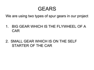 GEARS
We are using two types of spur gears in our project
1. BIG GEAR WHICH IS THE FLYWHEEL OF A
CAR
2. SMALL GEAR WHICH IS ON THE SELF
STARTER OF THE CAR
 