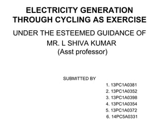 ELECTRICITY GENERATION
THROUGH CYCLING AS EXERCISE
UNDER THE ESTEEMED GUIDANCE OF
MR. L SHIVA KUMAR
(Asst professor)
SUBMITTED BY
1. 13PC1A0381
2. 13PC1A0352
3. 13PC1A0398
4. 13PC1A0354
5. 13PC1A0372
6. 14PC5A0331
 