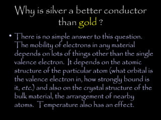 Why is silver a better conductor
             than gold ?
• There is no simple answer to this question.
  The mobility of electrons in any material
  depends on lots of things other than the single
  valence electron. It depends on the atomic
  structure of the particular atom (what orbital is
  the valence electron in, how strongly bound is
  it, etc.) and also on the crystal structure of the
  bulk material, the arrangement of nearby
  atoms. Temperature also has an effect.
 