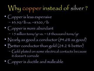 Why copper instead of silver ?
• Copper is less expensive
  – $3.50/ lb vs. ~$300 / lb
• Copper is more abundant
  – 15 million tons/yr vs. ~18 thousand tons/yr
• Nearly as good a conductor (94.6% as good)
• Better conductor than gold (24.2 % better)
  – Gold plated on some electrical contacts because
    it doesn’t corrode
• Copper is ductile and malleable
 